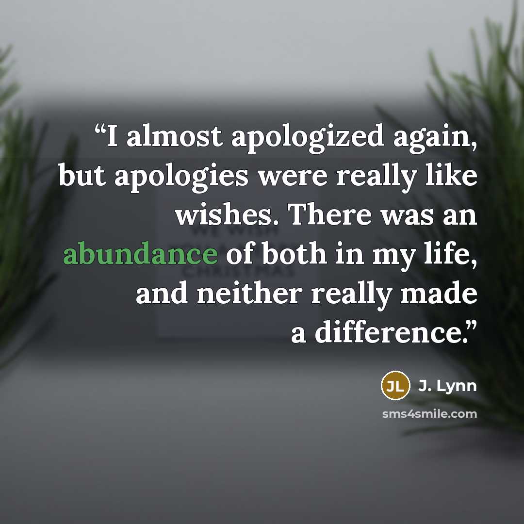 “I almost apologized again, but apologies were really like wishes. There was an abundance of both in my life, and neither really made a difference.” quote by J. Lynn
