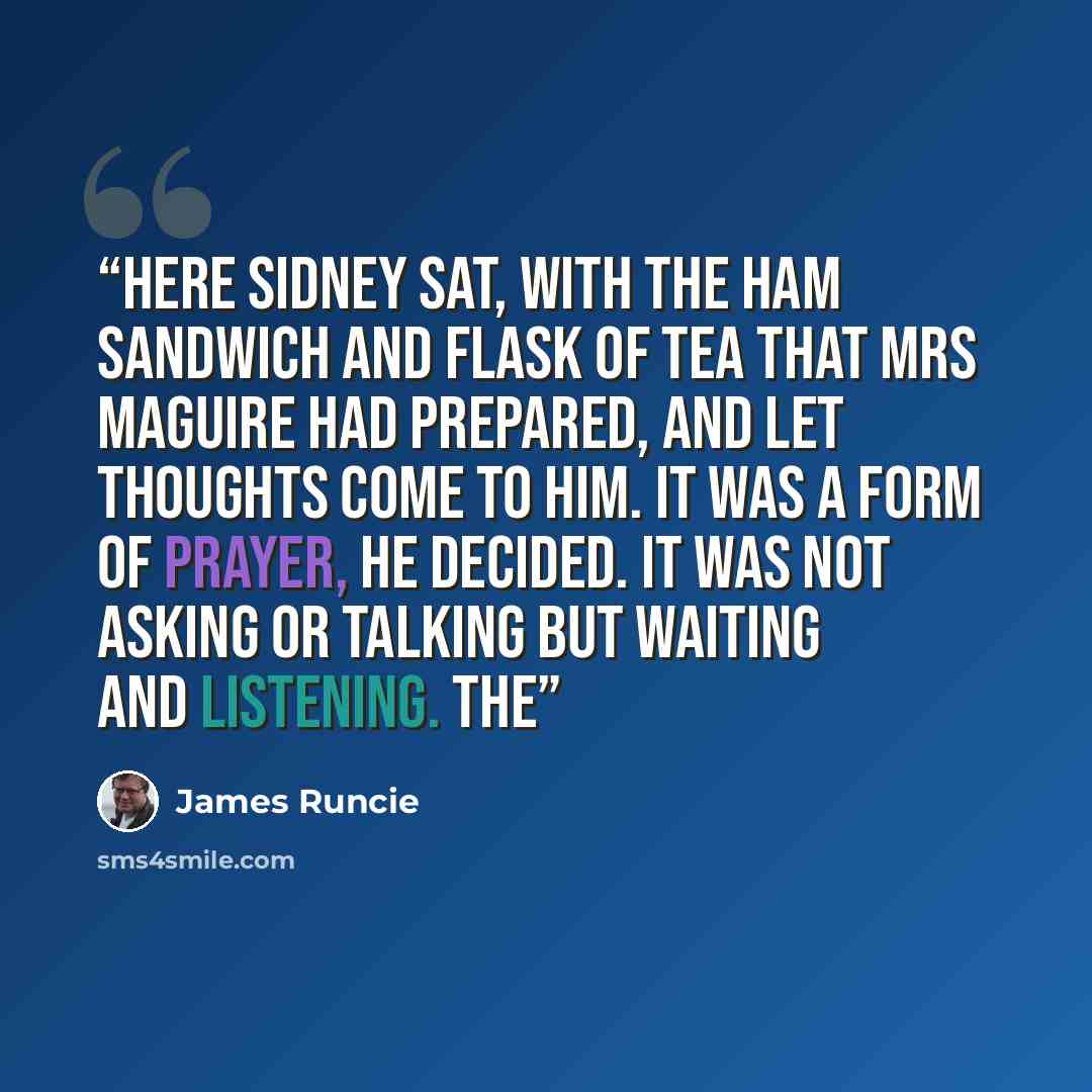“Here Sidney sat, with the ham sandwich and flask of tea that Mrs Maguire had prepared, and let thoughts come to him. It was a form of prayer, he decided. It was not asking or talking but waiting and listening. The” quote by James Runcie