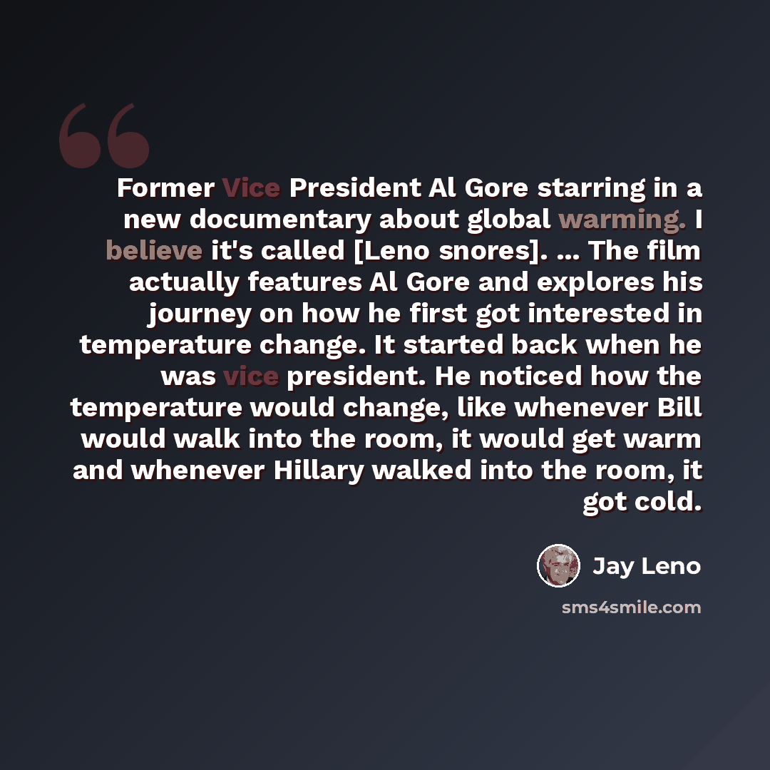 “Former Vice President Al Gore starring in a new documentary about global warming. I believe it's called [Leno snores]. ... The film actually features Al Gore and explores his journey on how he first got interested in temperature change. It started back when he was vice president. He noticed how…” quote by Jay Leno