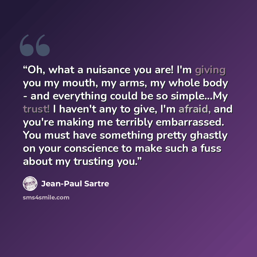 “Oh, what a nuisance you are! I'm giving you my mouth, my arms, my whole body - and everything could be so simple...My trust! I haven't any to give, I'm afraid, and you're making me terribly embarrassed. You must have something pretty ghastly on your conscience to make such a fuss about my trusting…” quote by Jean-Paul Sartre
