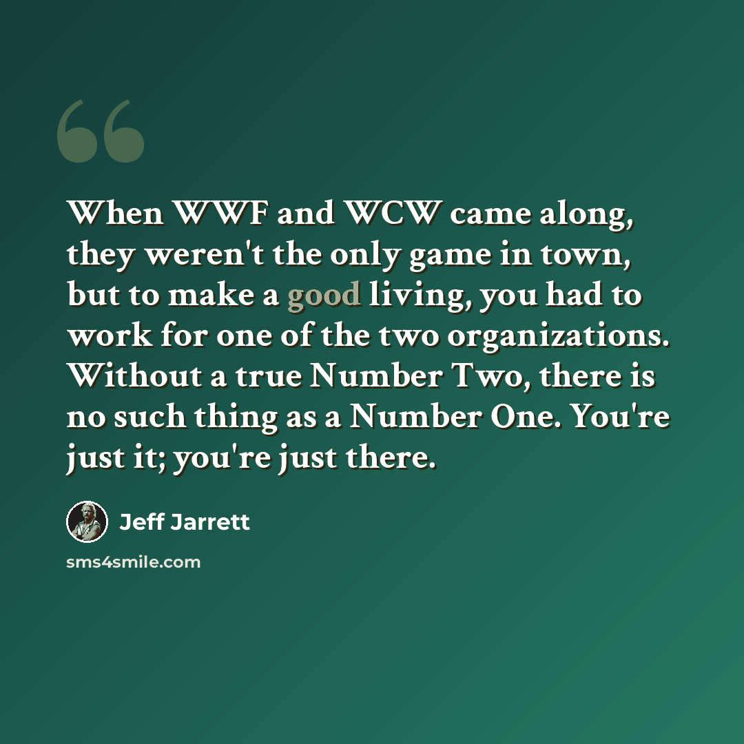 “When WWF and WCW came along, they weren't the only game in town, but to make a good living, you had to work for one of the two organizations. Without a true Number Two, there is no such thing as a Number One. You're just it; you're just there.” quote by Jeff Jarrett