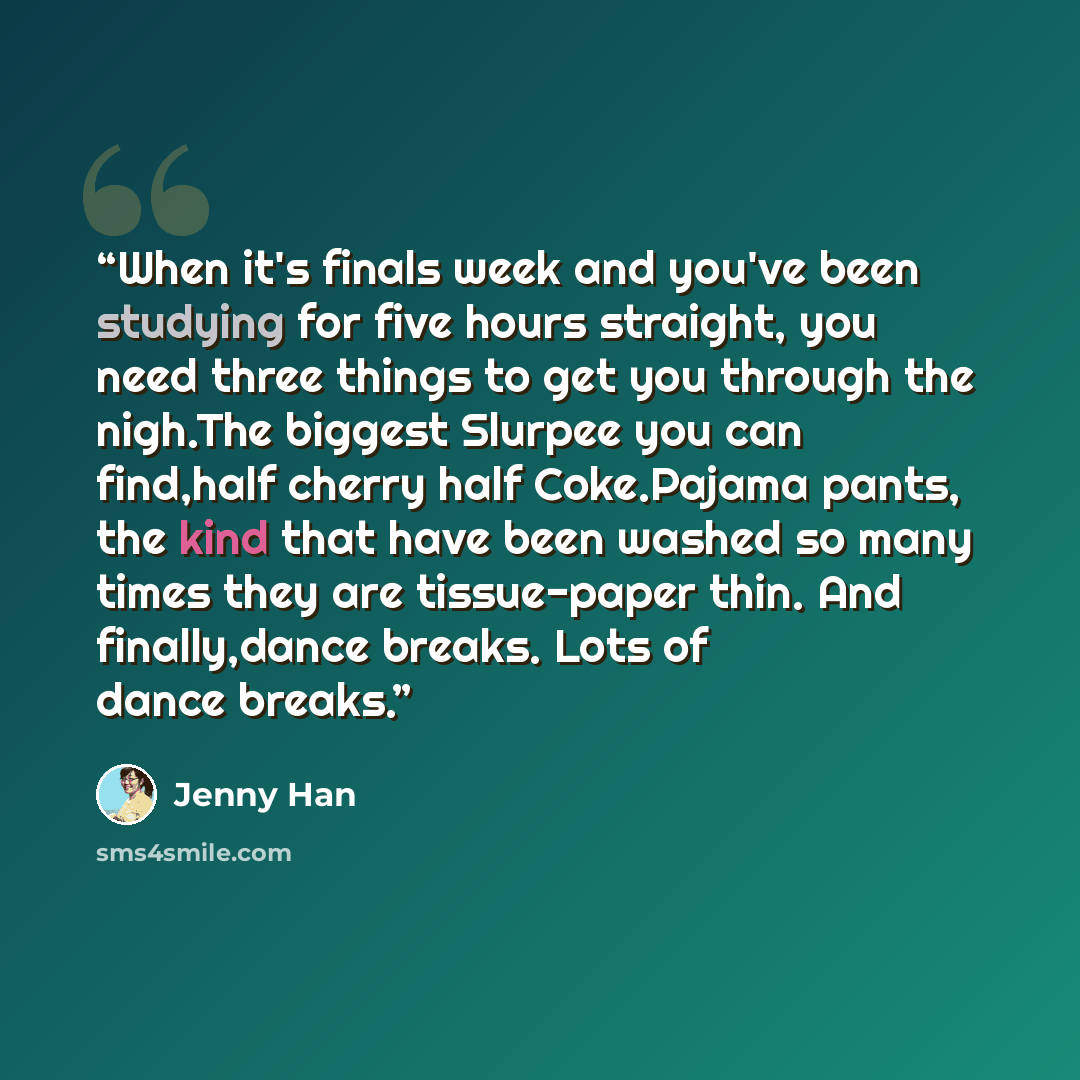 “When it's finals week and you've been studying for five hours straight, you need three things to get you through the nigh.The biggest Slurpee you can find,half cherry half Coke.Pajama pants, the kind that have been washed so many times they are tissue-paper thin. And finally,dance breaks. Lots of…” quote by Jenny Han