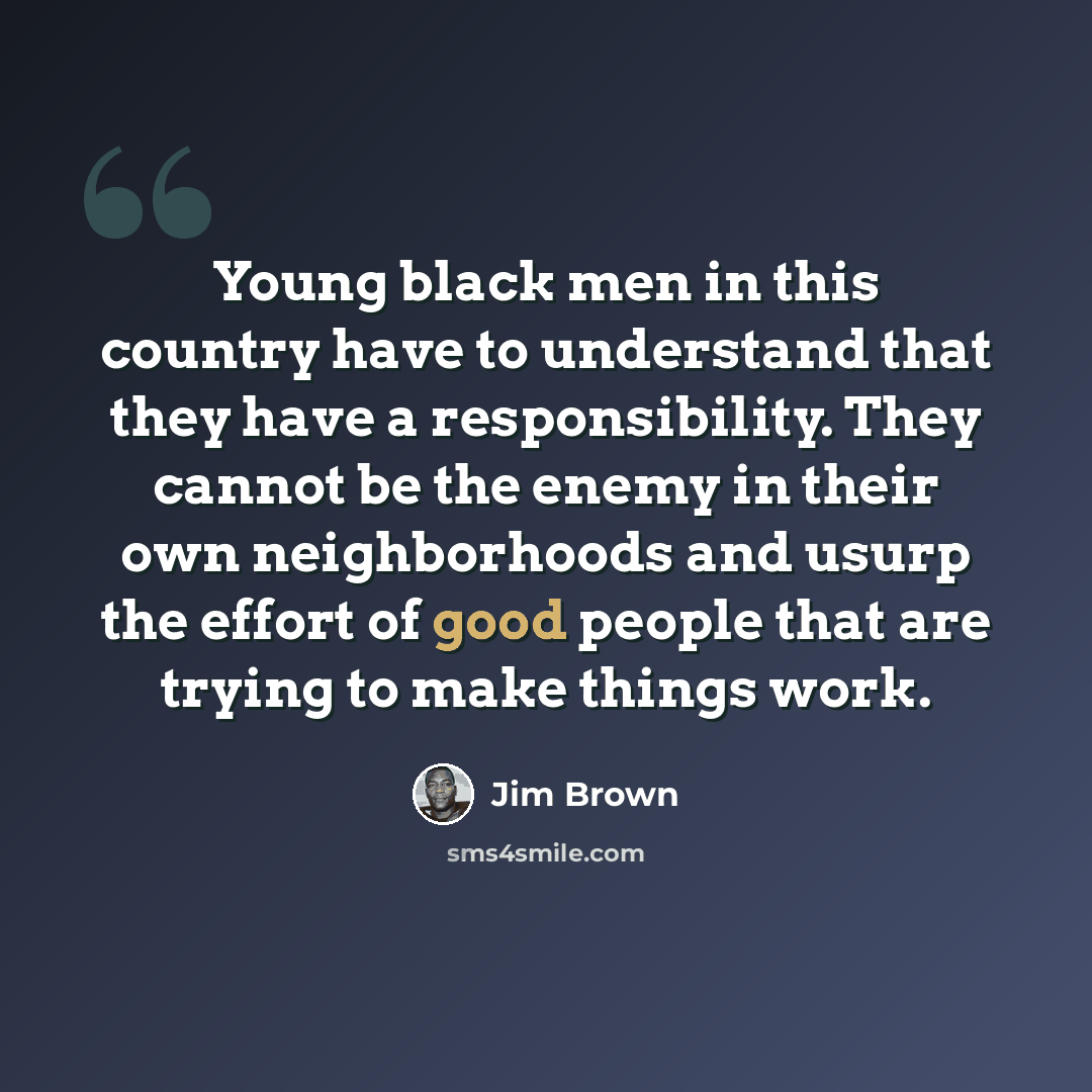 “Young black men in this country have to understand that they have a responsibility. They cannot be the enemy in their own neighborhoods and usurp the effort of good people that are trying to make things work.” quote by Jim Brown