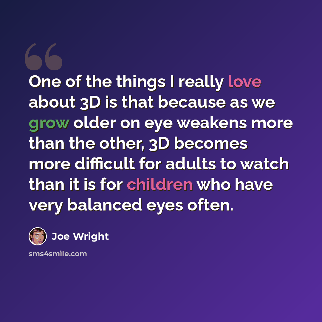 “One of the things I really love about 3D is that because as we grow older on eye weakens more than the other, 3D becomes more difficult for adults to watch than it is for children who have very balanced eyes often.” quote by Joe Wright