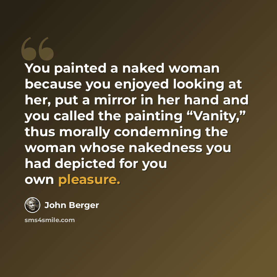 “You painted a naked woman because you enjoyed looking at her, put a mirror in her hand and you called the painting “Vanity,” thus morally condemning the woman whose nakedness you had depicted for you own pleasure.” quote by John Berger