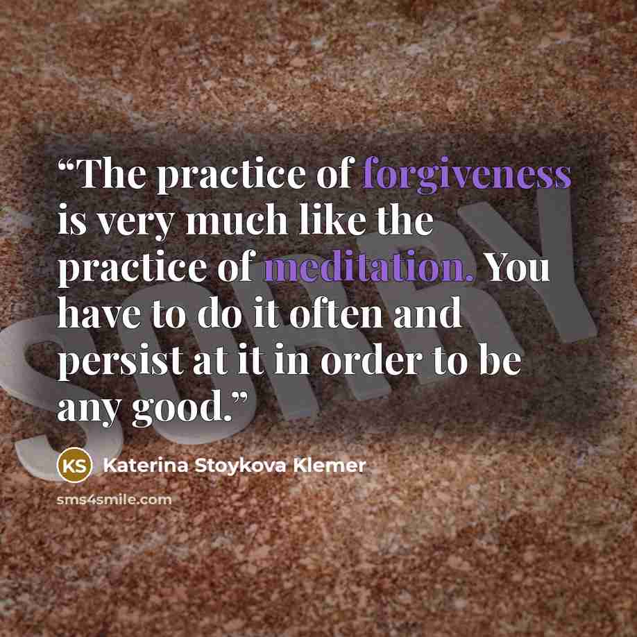 “The practice of forgiveness is very much like the practice of meditation. You have to do it often and persist at it in order to be any good.” quote by Katerina Stoykova Klemer