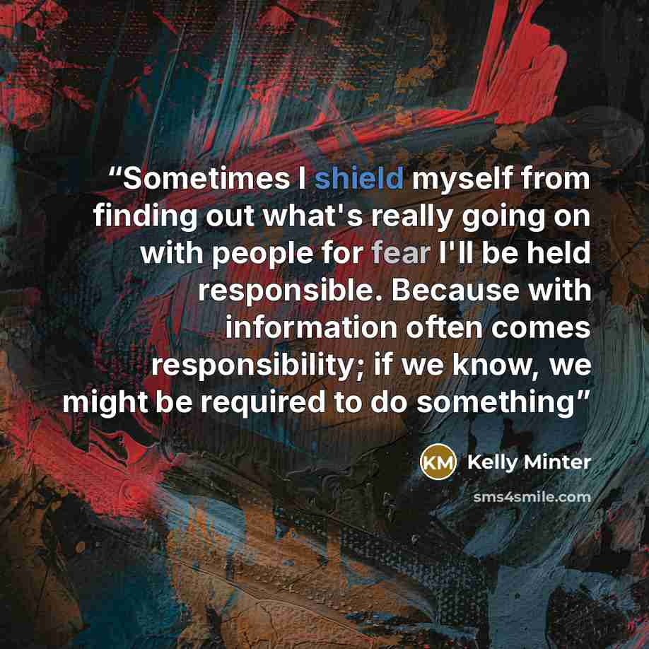 “Sometimes I shield myself from finding out what's really going on with people for fear I'll be held responsible. Because with information often comes responsibility; if we know, we might be required to do something” quote by Kelly Minter