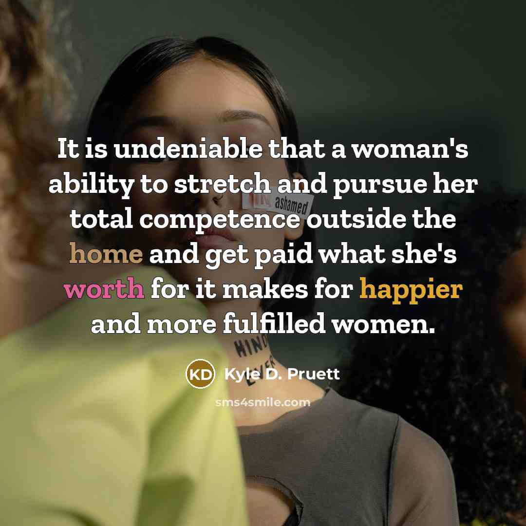 “It is undeniable that a woman's ability to stretch and pursue her total competence outside the home and get paid what she's worth for it makes for happier and more fulfilled women.” quote by Kyle D. Pruett