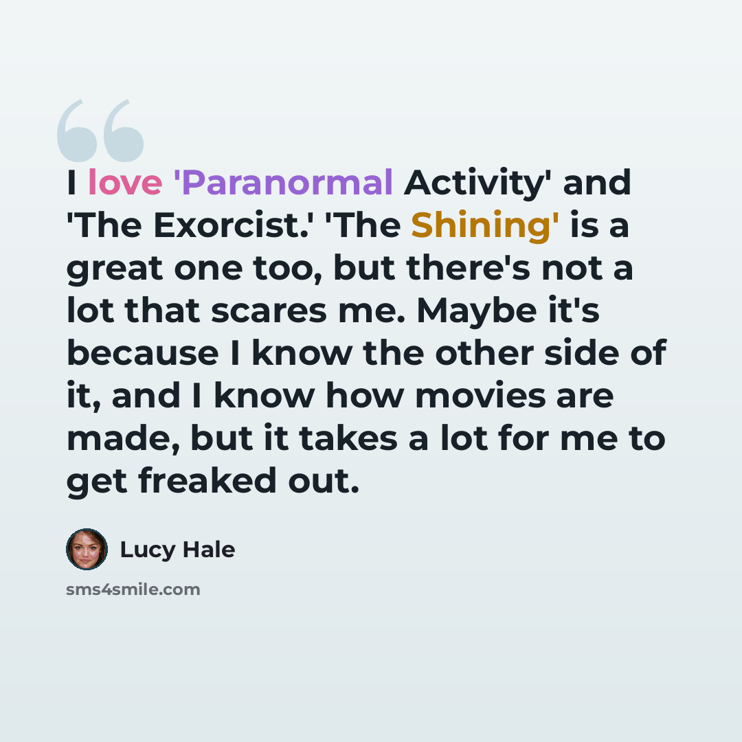 “I love 'Paranormal Activity' and 'The Exorcist.' 'The Shining' is a great one too, but there's not a lot that scares me. Maybe it's because I know the other side of it, and I know how movies are made, but it takes a lot for me to get freaked out.” quote by Lucy Hale