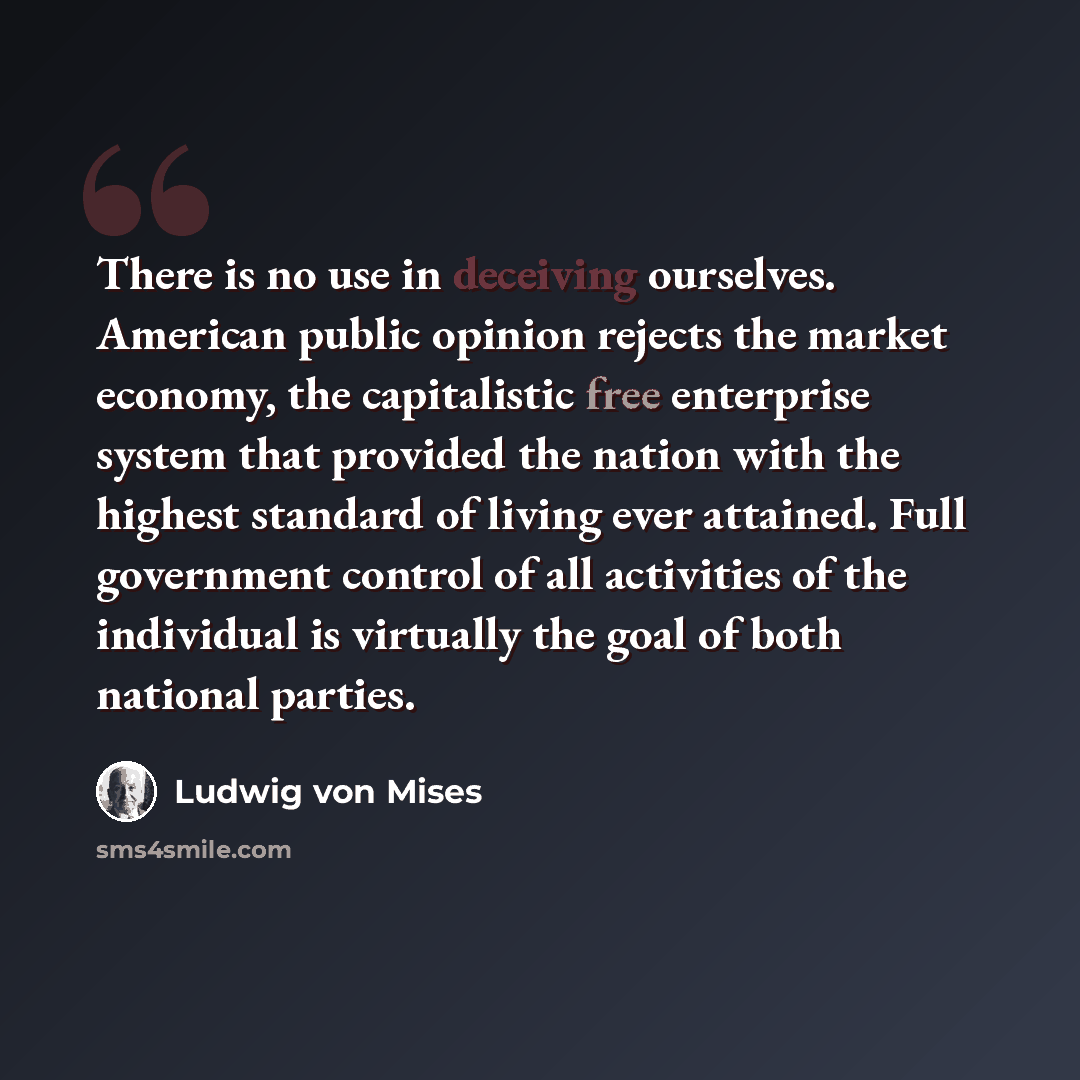 “There is no use in deceiving ourselves. American public opinion rejects the market economy, the capitalistic free enterprise system that provided the nation with the highest standard of living ever attained. Full government control of all activities of the individual is virtually the goal of both…” quote by Ludwig von Mises