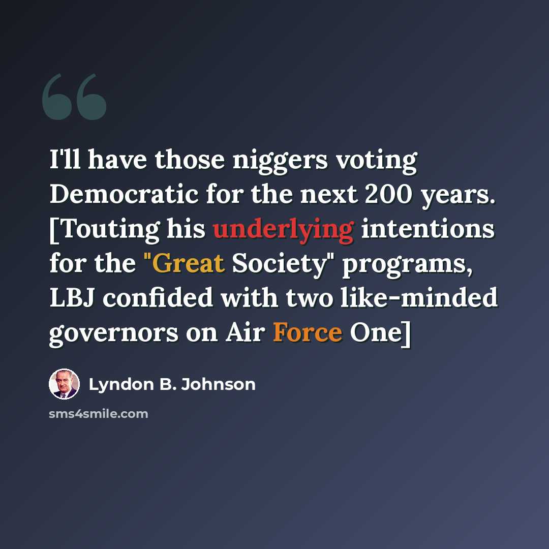 “I'll have those niggers voting Democratic for the next 200 years. [Touting his underlying intentions for the "Great Society" programs, LBJ confided with two like-minded governors on Air Force One]” quote by Lyndon B. Johnson