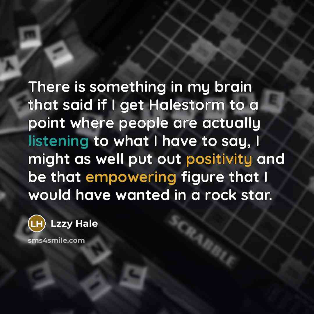 “There is something in my brain that said if I get Halestorm to a point where people are actually listening to what I have to say, I might as well put out positivity and be that empowering figure that I would have wanted in a rock star.” quote by Lzzy Hale