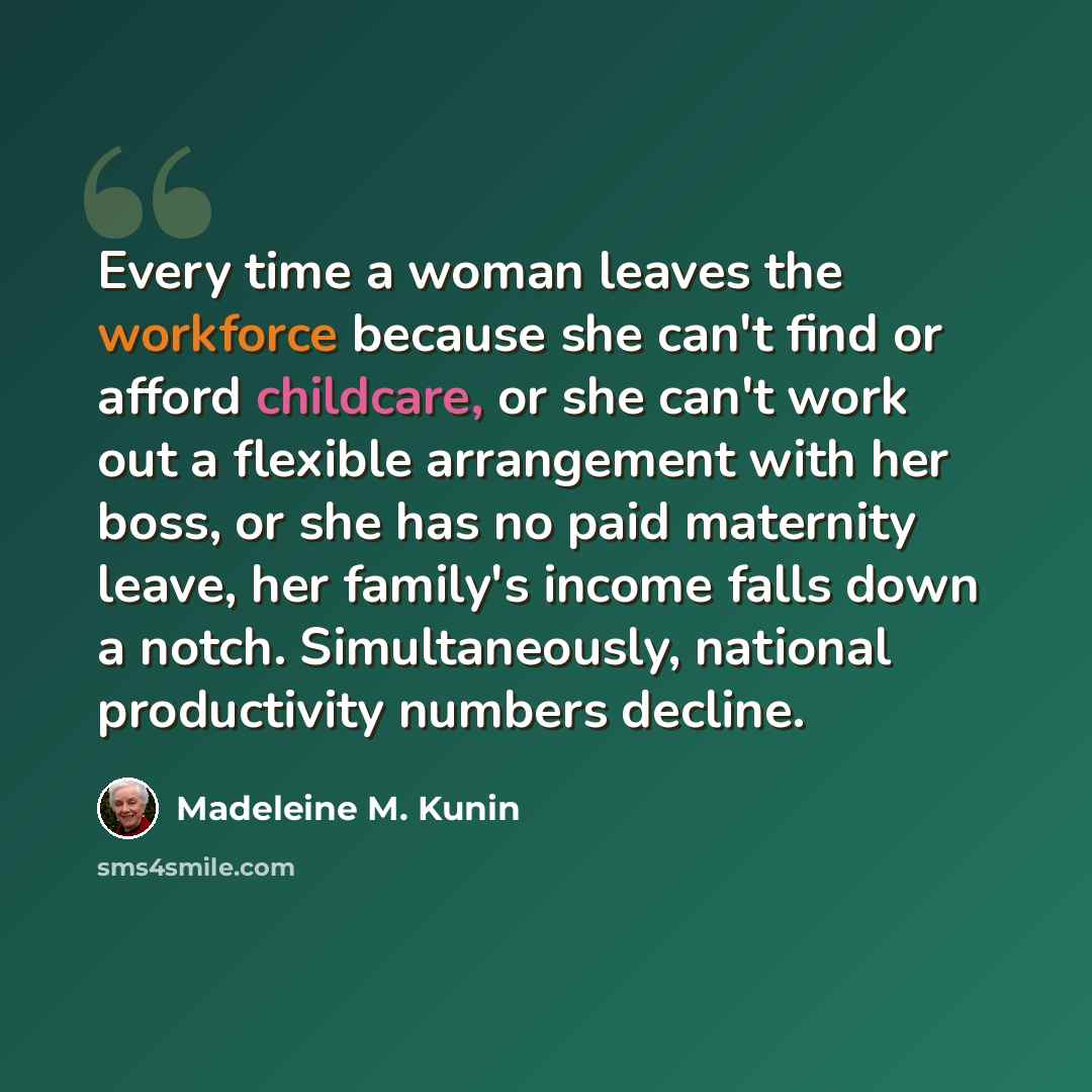 “Every time a woman leaves the workforce because she can't find or afford childcare, or she can't work out a flexible arrangement with her boss, or she has no paid maternity leave, her family's income falls down a notch. Simultaneously, national productivity numbers decline.” quote by Madeleine M. Kunin