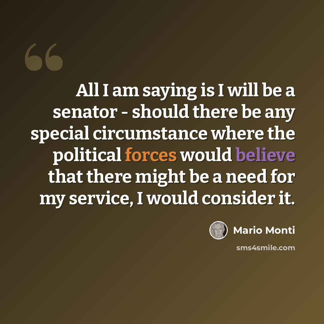“All I am saying is I will be a senator - should there be any special circumstance where the political forces would believe that there might be a need for my service, I would consider it.” quote by Mario Monti