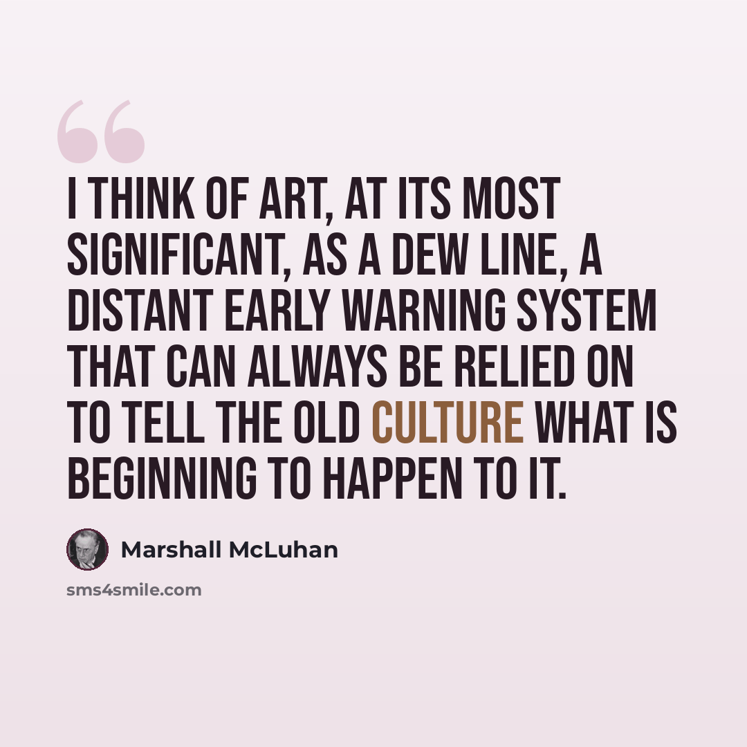 “I think of art, at its most significant, as a DEW line, a Distant Early Warning system that can always be relied on to tell the old culture what is beginning to happen to it.” quote by Marshall McLuhan