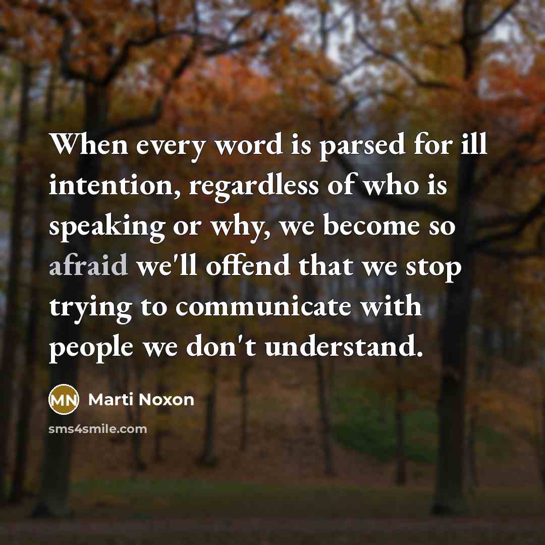 “When every word is parsed for ill intention, regardless of who is speaking or why, we become so afraid we'll offend that we stop trying to communicate with people we don't understand.” quote by Marti Noxon