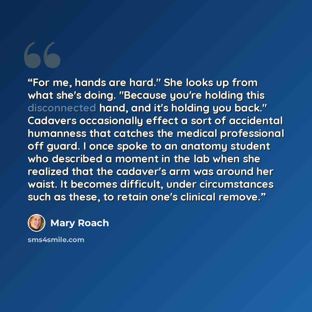 “For me, hands are hard." She looks up from what she's doing. "Because you're holding this disconnected hand, and it's holding you back." Cadavers occasionally effect a sort of accidental humanness that catches the medical professional off guard. I once spoke to an anatomy student who described a…” quote by Mary Roach