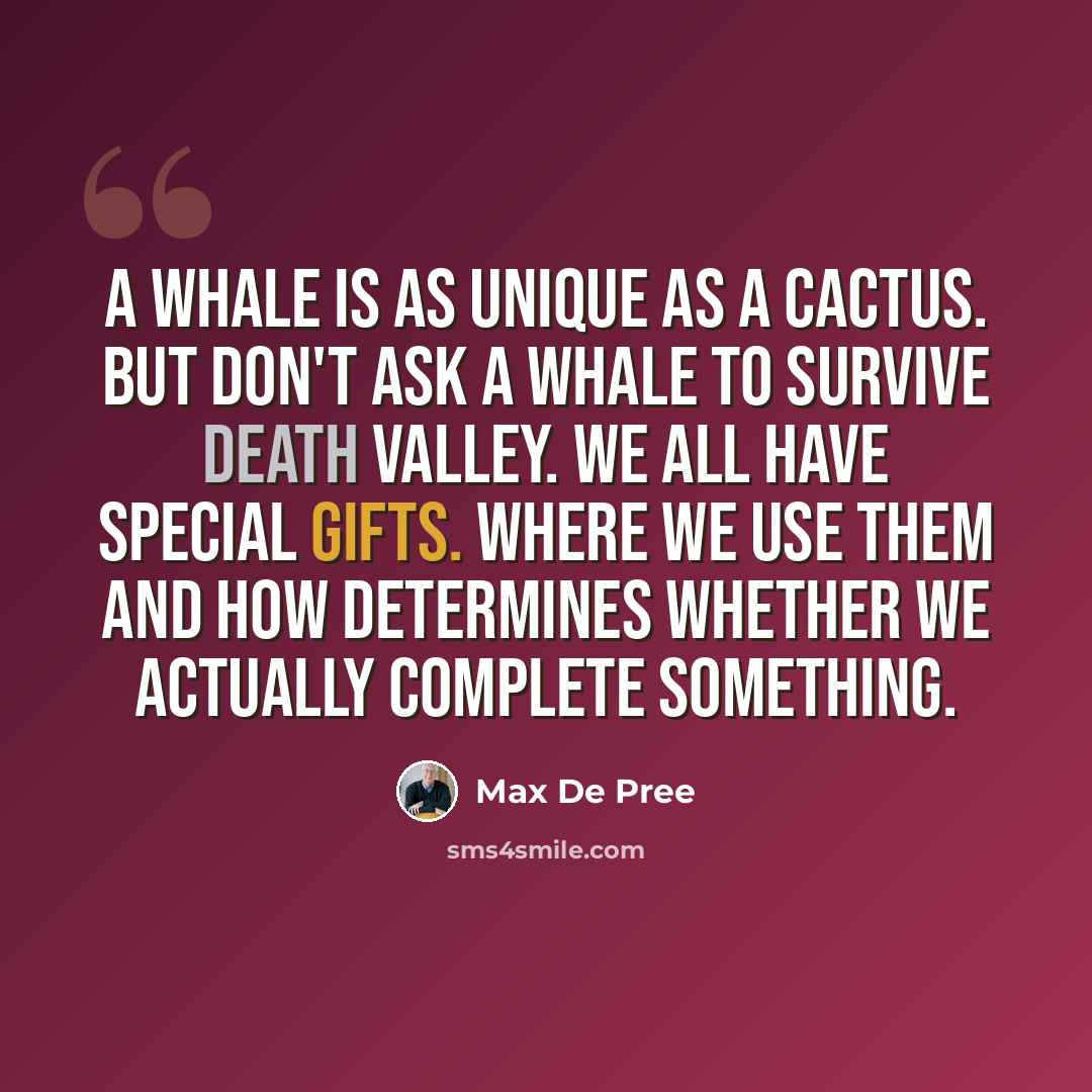 “A whale is as unique as a cactus. But don't ask a whale to survive Death Valley. We all have special gifts. Where we use them and how determines whether we actually complete something.” quote by Max De Pree