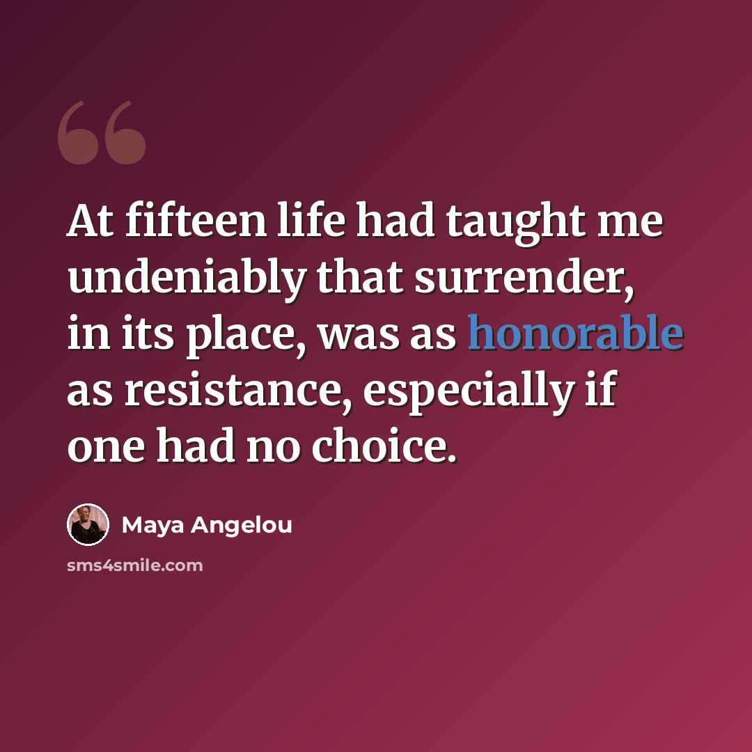 “At fifteen life had taught me undeniably that surrender, in its place, was as honorable as resistance, especially if one had no choice.” quote by Maya Angelou