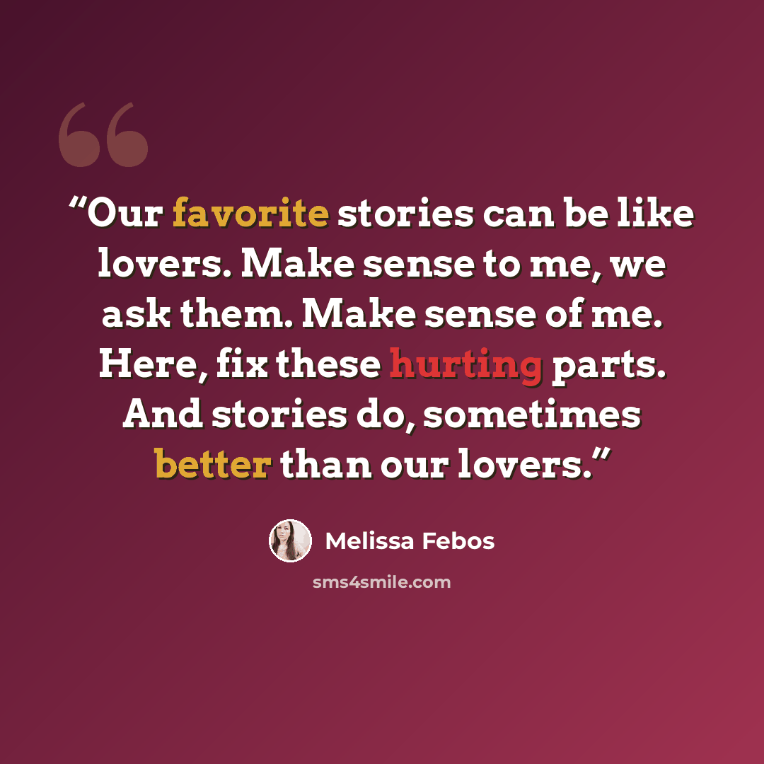 “Our favorite stories can be like lovers. Make sense to me, we ask them. Make sense of me. Here, fix these hurting parts. And stories do, sometimes better than our lovers.” quote by Melissa Febos