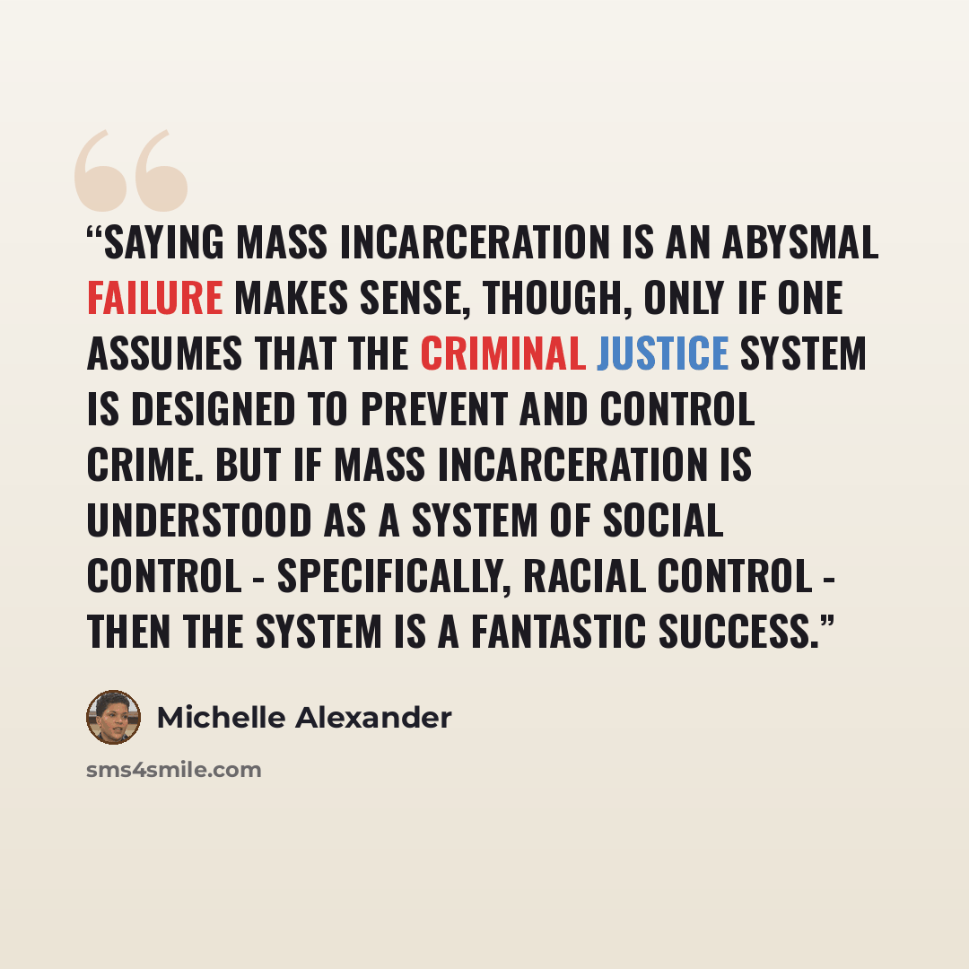 “Saying mass incarceration is an abysmal failure makes sense, though, only if one assumes that the criminal justice system is designed to prevent and control crime. But if mass incarceration is understood as a system of social control - specifically, racial control - then the system is a fantastic…” quote by Michelle Alexander