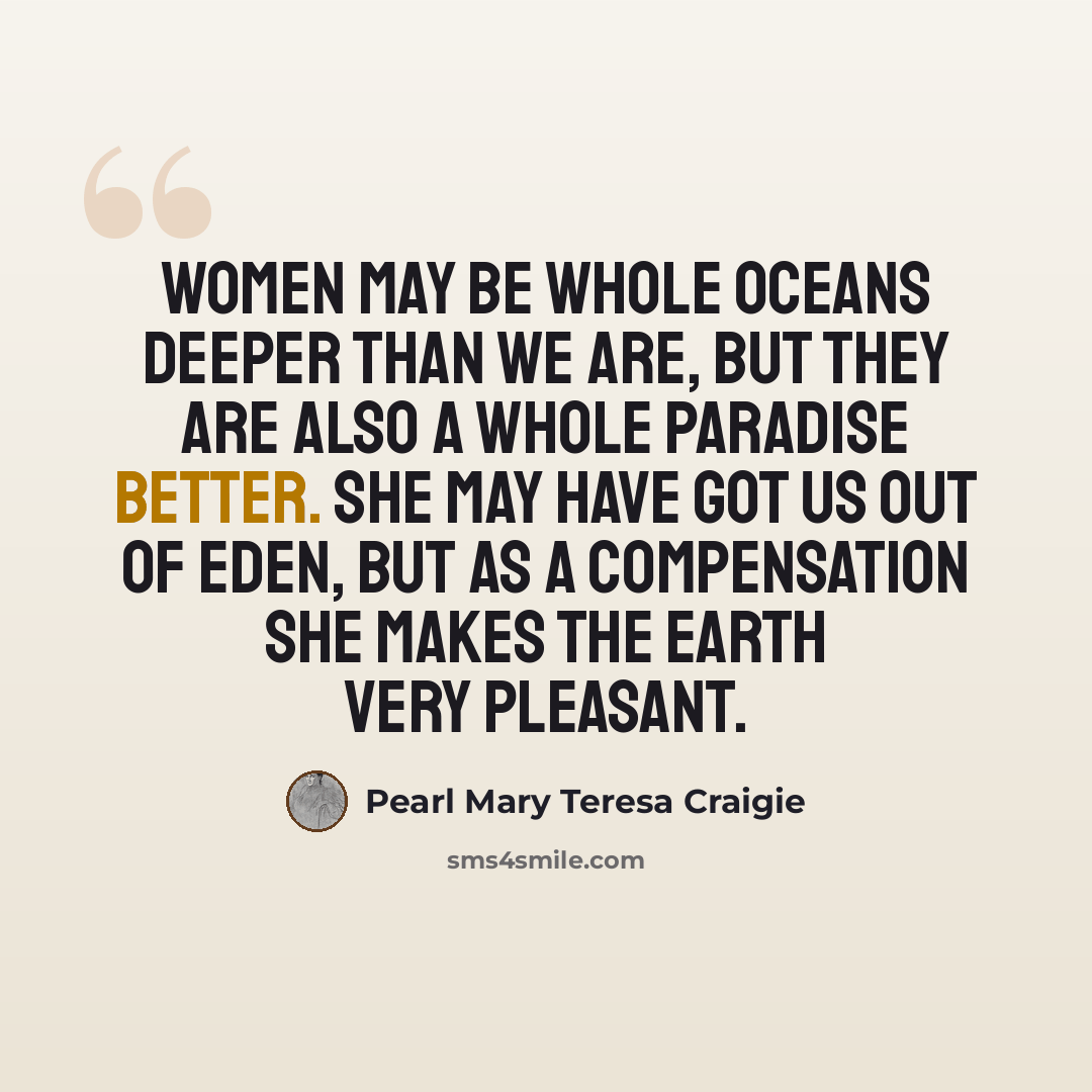 “Women may be whole oceans deeper than we are, but they are also a whole paradise better. She may have got us out of Eden, but as a compensation she makes the earth very pleasant.” quote by Pearl Mary Teresa Craigie