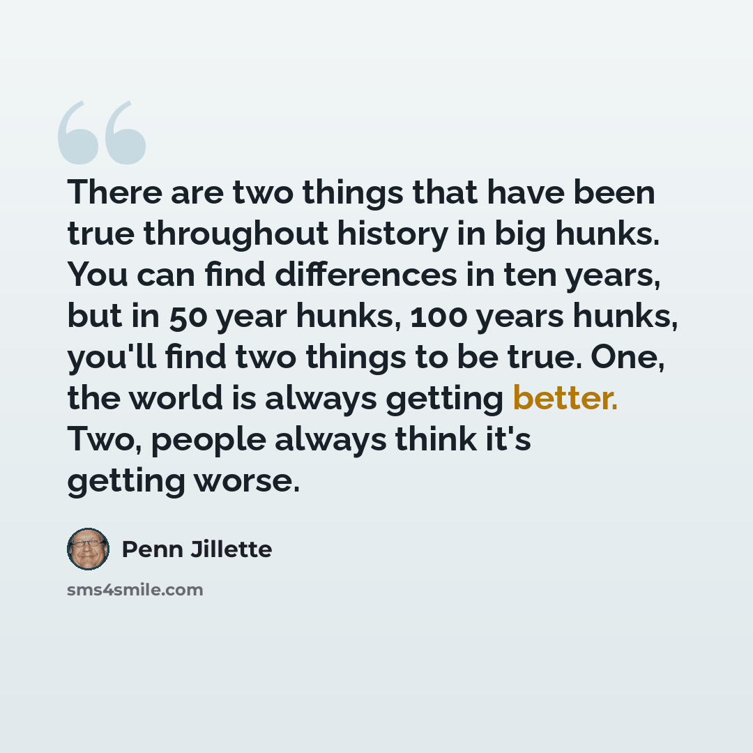 “There are two things that have been true throughout history in big hunks. You can find differences in ten years, but in 50 year hunks, 100 years hunks, you'll find two things to be true. One, the world is always getting better. Two, people always think it's getting worse.” quote by Penn Jillette