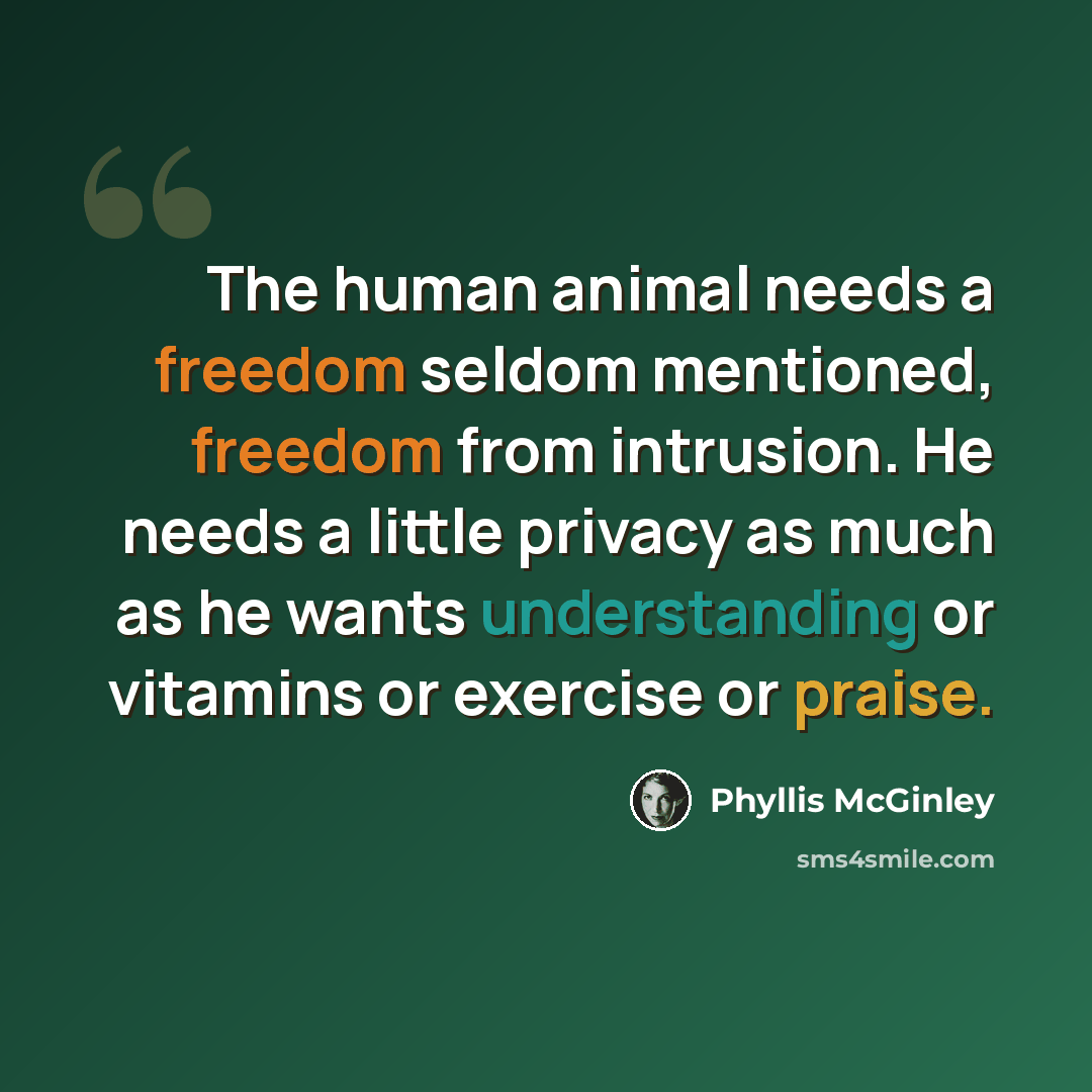 “The human animal needs a freedom seldom mentioned, freedom from intrusion. He needs a little privacy as much as he wants understanding or vitamins or exercise or praise.” quote by Phyllis McGinley