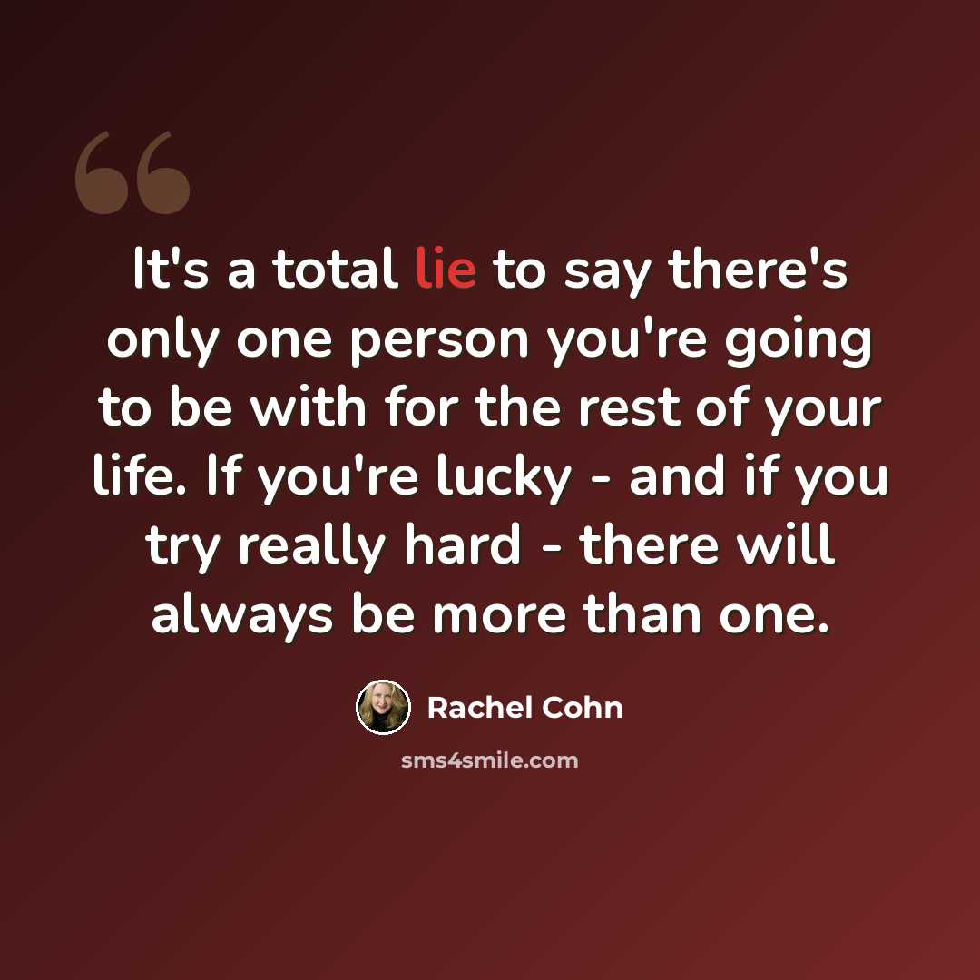 “It's a total lie to say there's only one person you're going to be with for the rest of your life. If you're lucky - and if you try really hard - there will always be more than one.” quote by Rachel Cohn