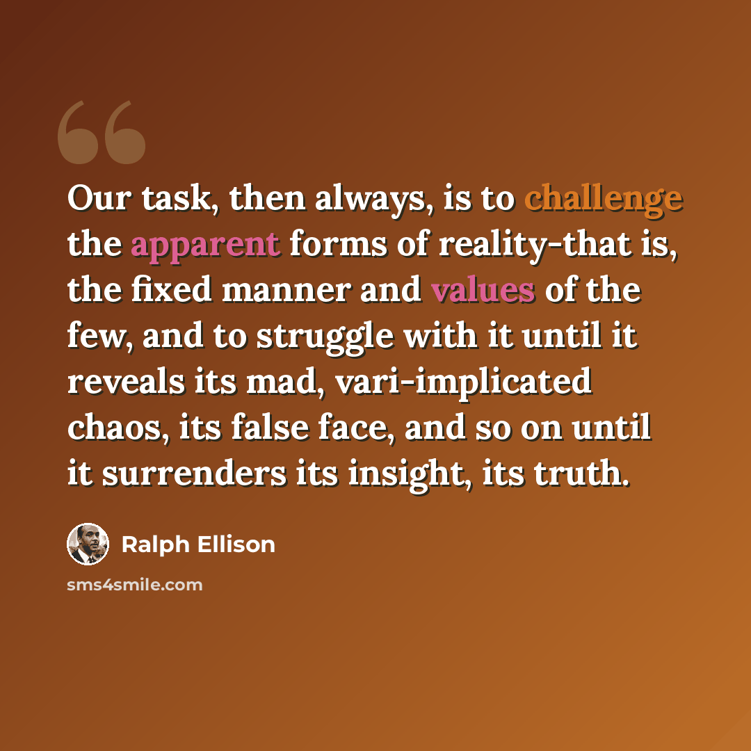 “Our task, then always, is to challenge the apparent forms of reality-that is, the fixed manner and values of the few, and to struggle with it until it reveals its mad, vari-implicated chaos, its false face, and so on until it surrenders its insight, its truth.” quote by Ralph Ellison