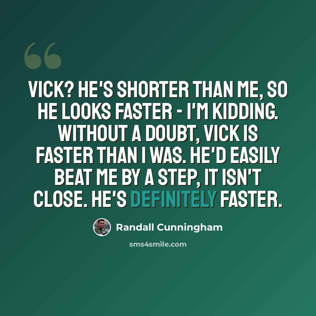 “Vick? He's shorter than me, so he looks faster - I'm kidding. Without a doubt, Vick is faster than I was. He'd easily beat me by a step, it isn't close. He's definitely faster.” quote by Randall Cunningham