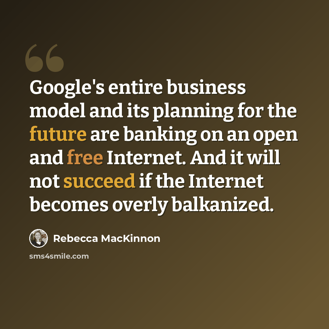 “Google's entire business model and its planning for the future are banking on an open and free Internet. And it will not succeed if the Internet becomes overly balkanized.” quote by Rebecca MacKinnon