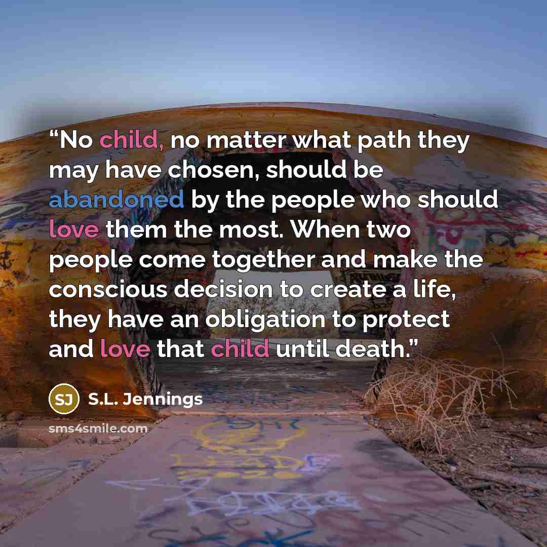 “No child, no matter what path they may have chosen, should be abandoned by the people who should love them the most. When two people come together and make the conscious decision to create a life, they have an obligation to protect and love that child until death.” quote by S.L. Jennings