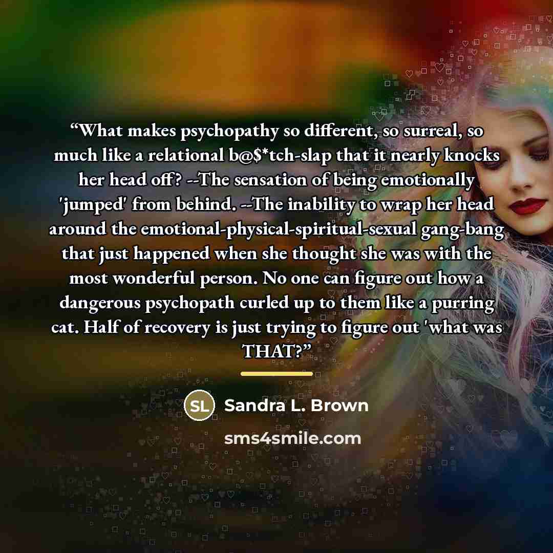 “What makes psychopathy so different, so surreal, so much like a relational b@$*tch-slap that it nearly knocks her head off? --The sensation of being emotionally 'jumped' from behind. --The inability to wrap her head around the emotional-physical-spiritual-sexual gang-bang that just happened when…” quote by Sandra L. Brown