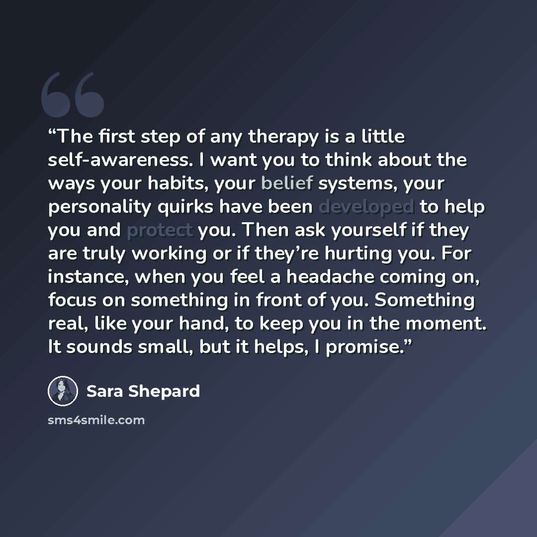 “The first step of any therapy is a little self-awareness. I want you to think about the ways your habits, your belief systems, your personality quirks have been developed to help you and protect you. Then ask yourself if they are truly working or if they’re hurting you. For instance, when you feel…” quote by Sara Shepard