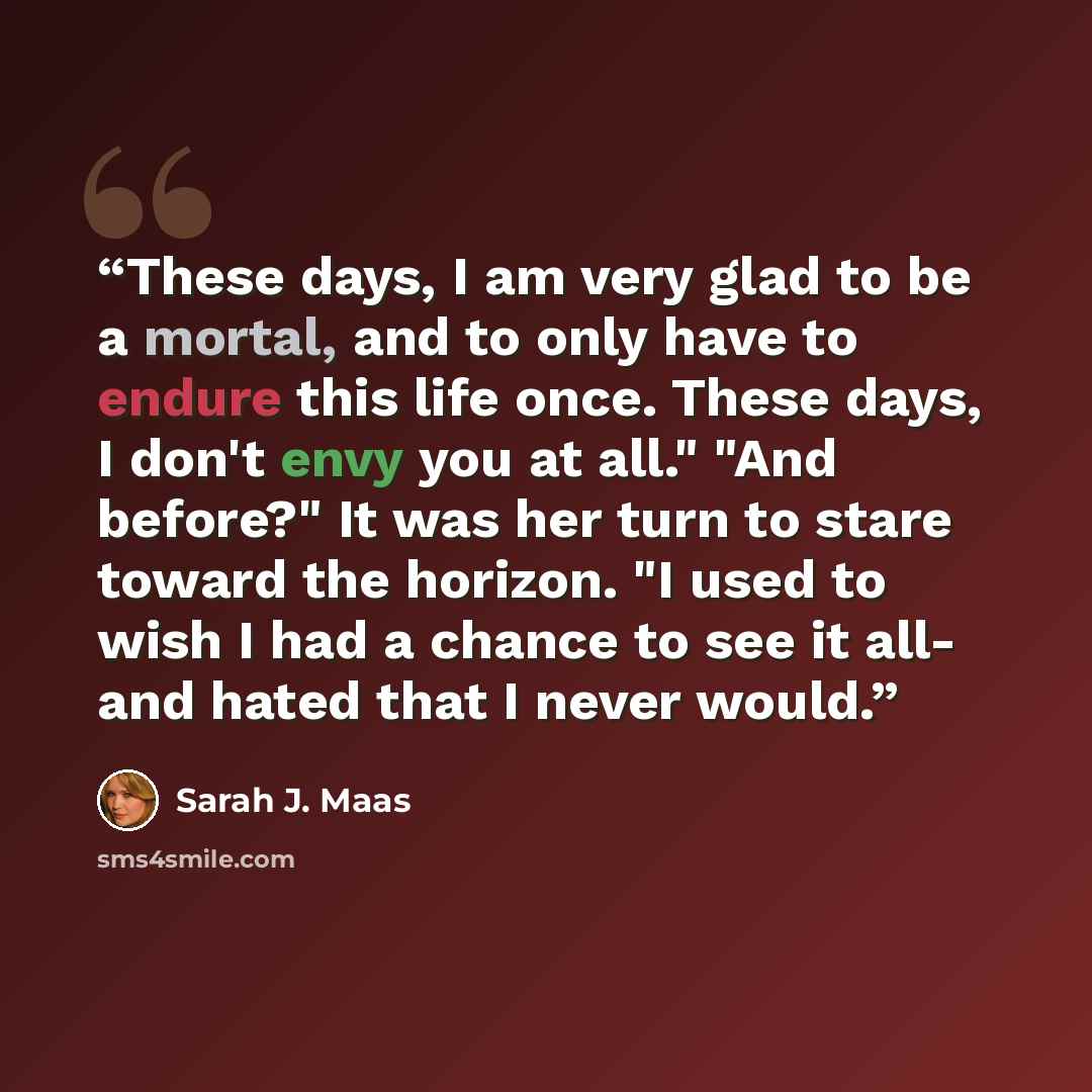 “These days, I am very glad to be a mortal, and to only have to endure this life once. These days, I don't envy you at all." "And before?" It was her turn to stare toward the horizon. "I used to wish I had a chance to see it all- and hated that I never would.” quote by Sarah J. Maas