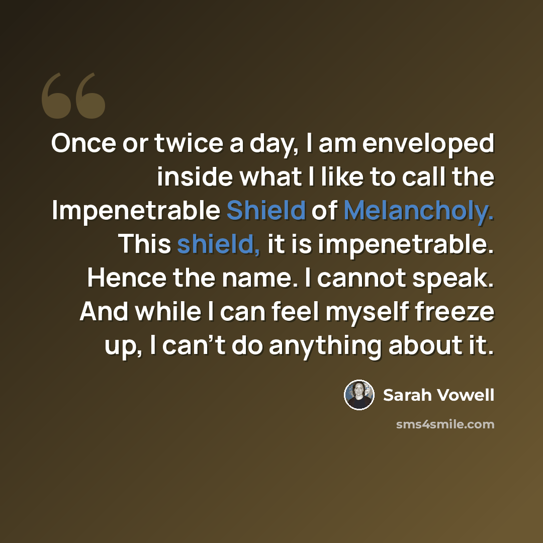 “Once or twice a day, I am enveloped inside what I like to call the Impenetrable Shield of Melancholy. This shield, it is impenetrable. Hence the name. I cannot speak. And while I can feel myself freeze up, I can't do anything about it.” quote by Sarah Vowell