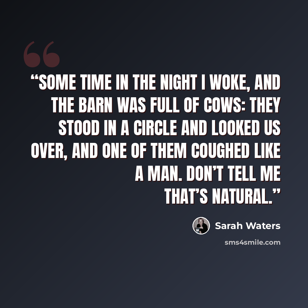 “Some time in the night I woke, and the barn was full of cows: they stood in a circle and looked us over, and one of them coughed like a man. Don’t tell me that’s natural.” quote by Sarah Waters