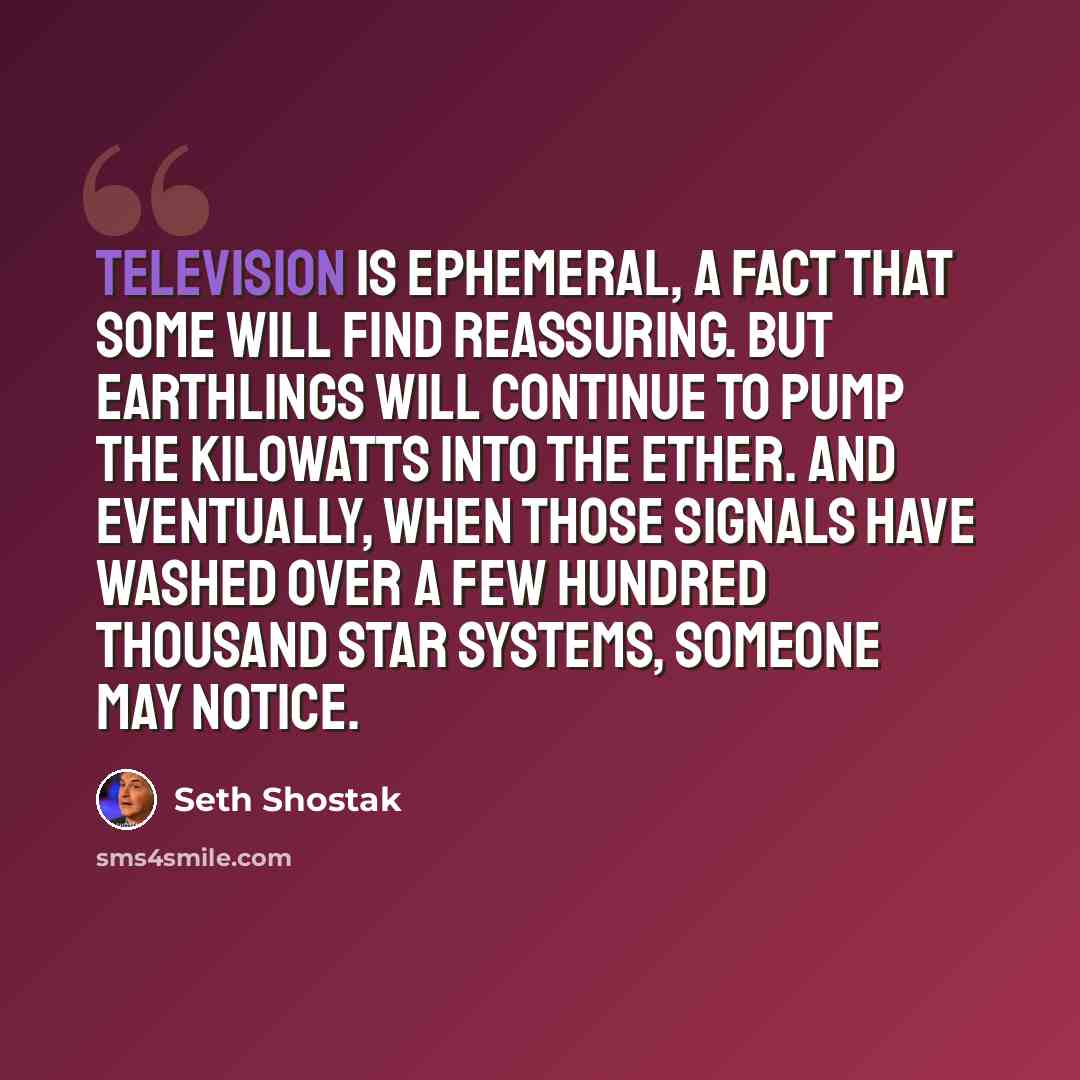 “Television is ephemeral, a fact that some will find reassuring. But earthlings will continue to pump the kilowatts into the ether. And eventually, when those signals have washed over a few hundred thousand star systems, someone may notice.” quote by Seth Shostak