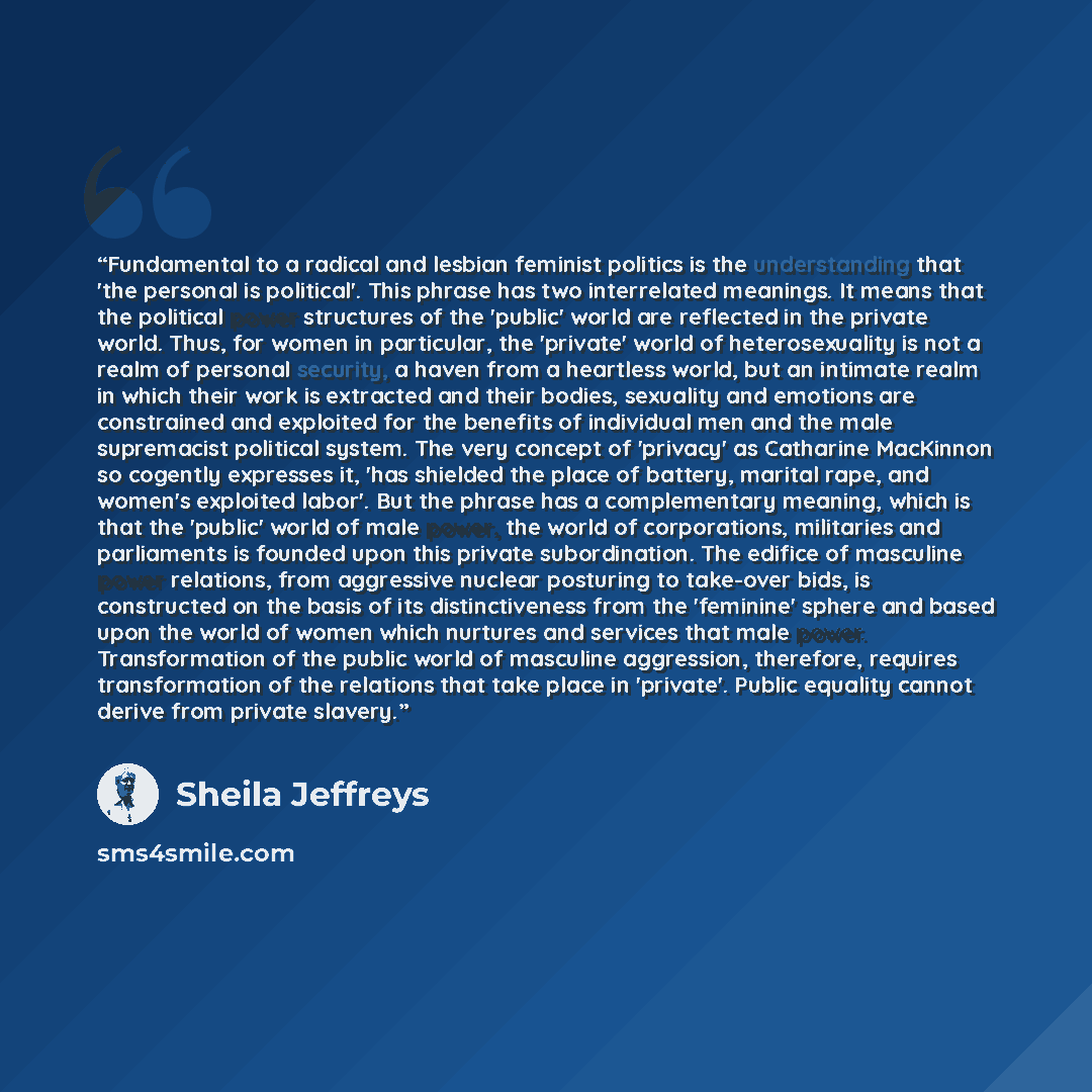 “Fundamental to a radical and lesbian feminist politics is the understanding that 'the personal is political'. This phrase has two interrelated meanings. It means that the political power structures of the 'public' world are reflected in the private world. Thus, for women in particular, the…” quote by Sheila Jeffreys