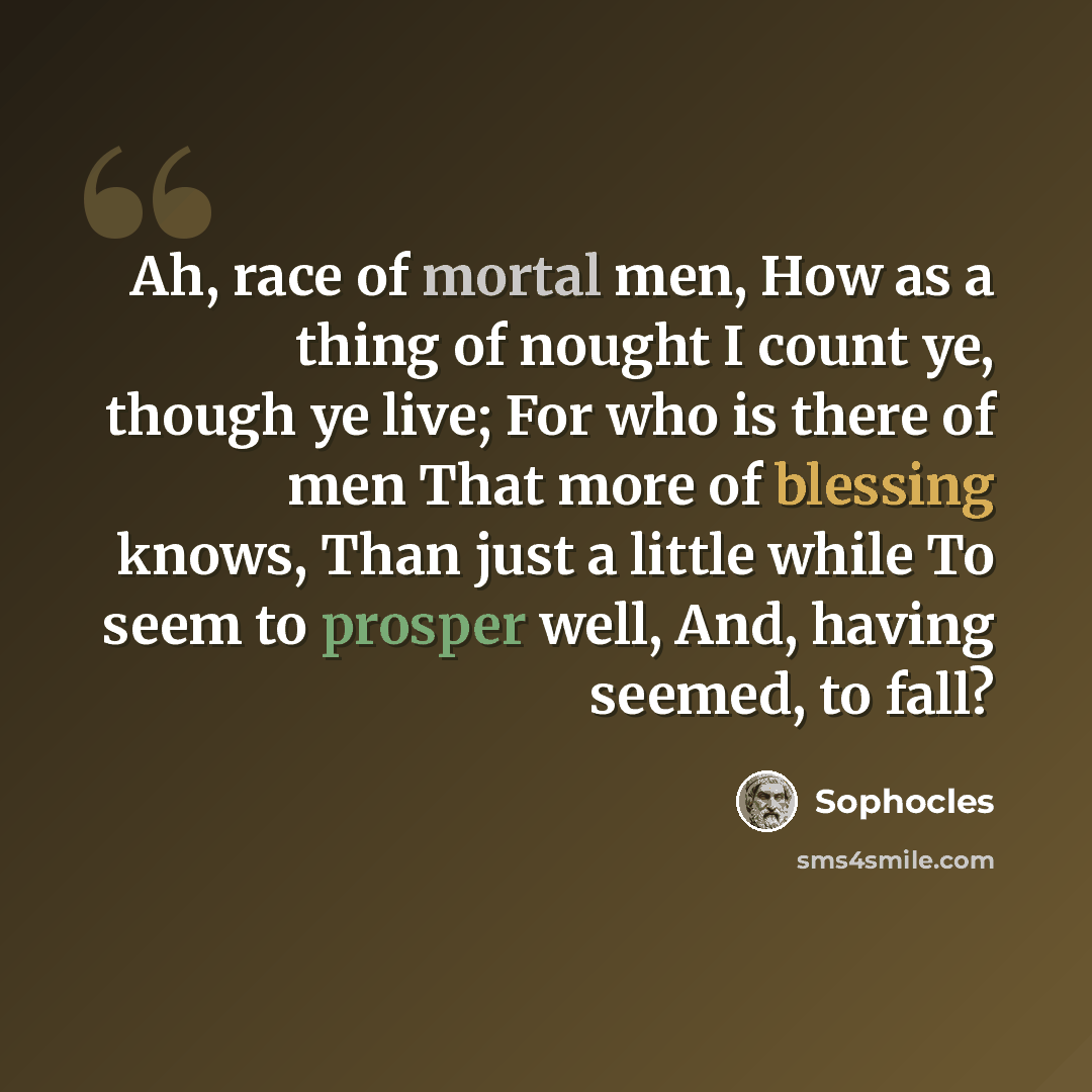 “Ah, race of mortal men, How as a thing of nought I count ye, though ye live; For who is there of men That more of blessing knows, Than just a little while To seem to prosper well, And, having seemed, to fall?” quote by Sophocles