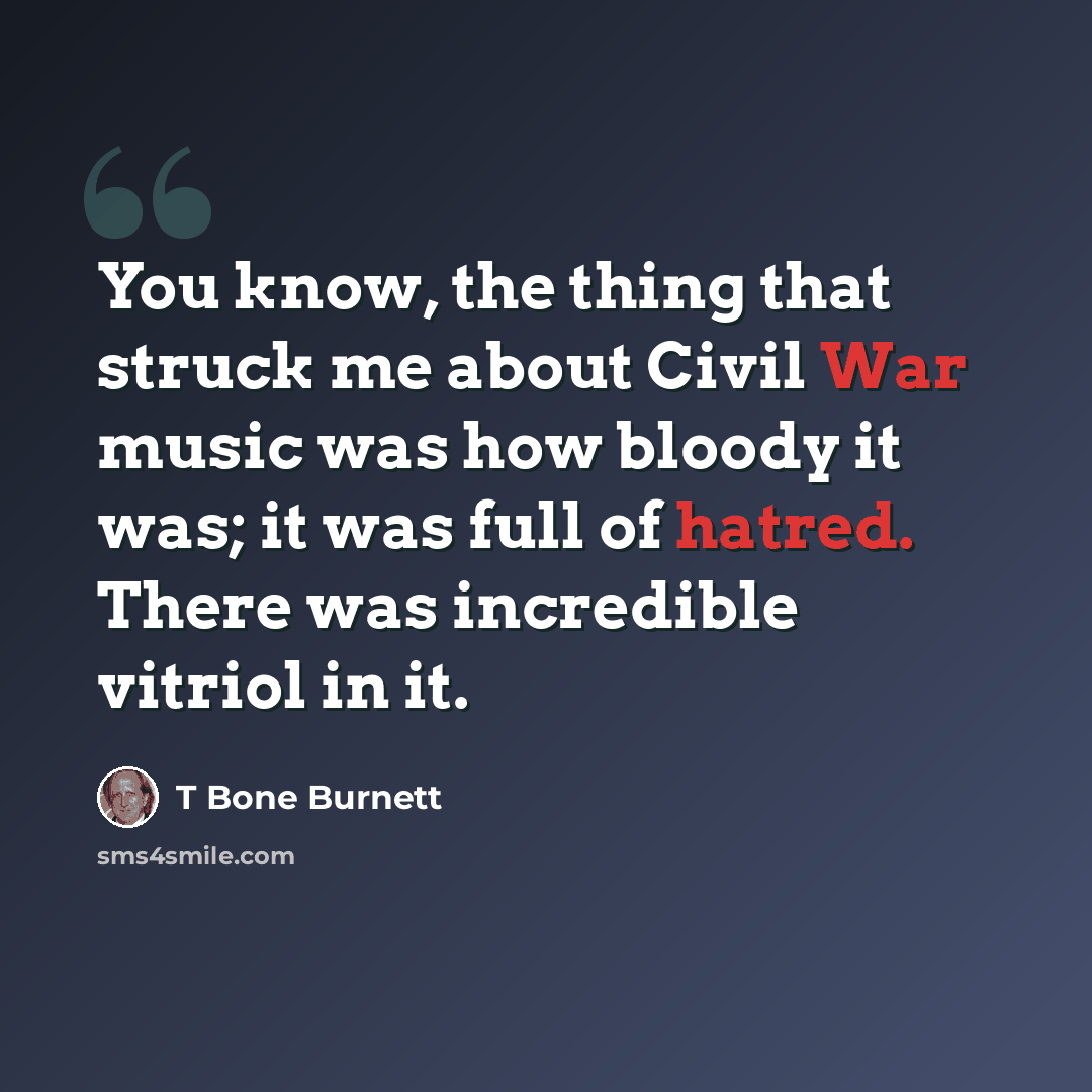“You know, the thing that struck me about Civil War music was how bloody it was; it was full of hatred. There was incredible vitriol in it.” quote by T Bone Burnett