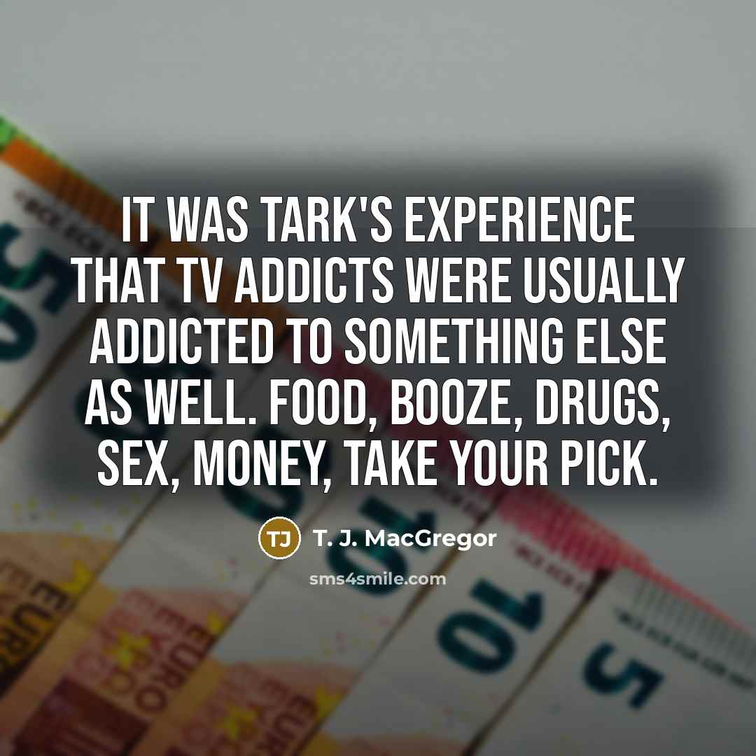 “it was Tark's experience that TV addicts were usually addicted to something else as well. Food, booze, drugs, sex, money, take your pick.” quote by T. J. MacGregor