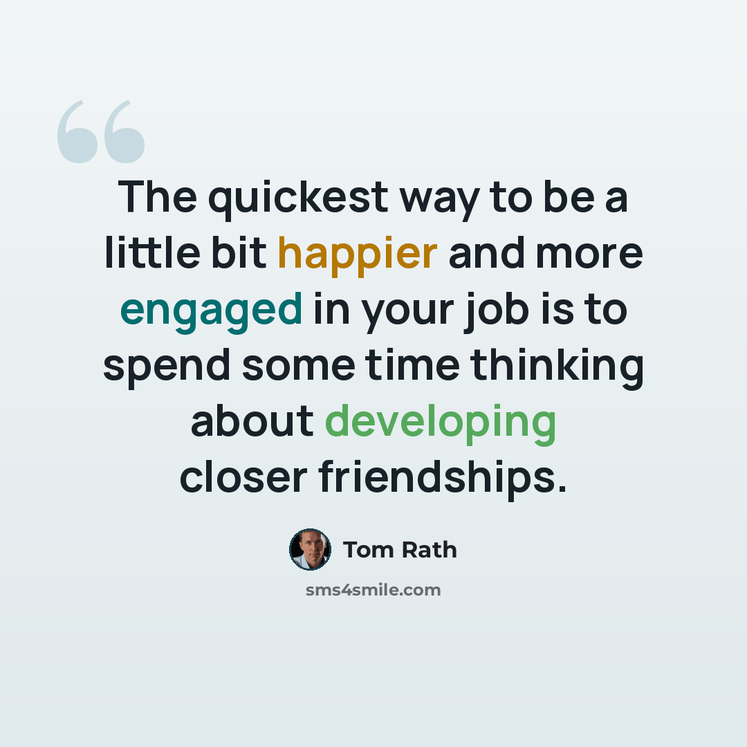 “The quickest way to be a little bit happier and more engaged in your job is to spend some time thinking about developing closer friendships.” quote by Tom Rath