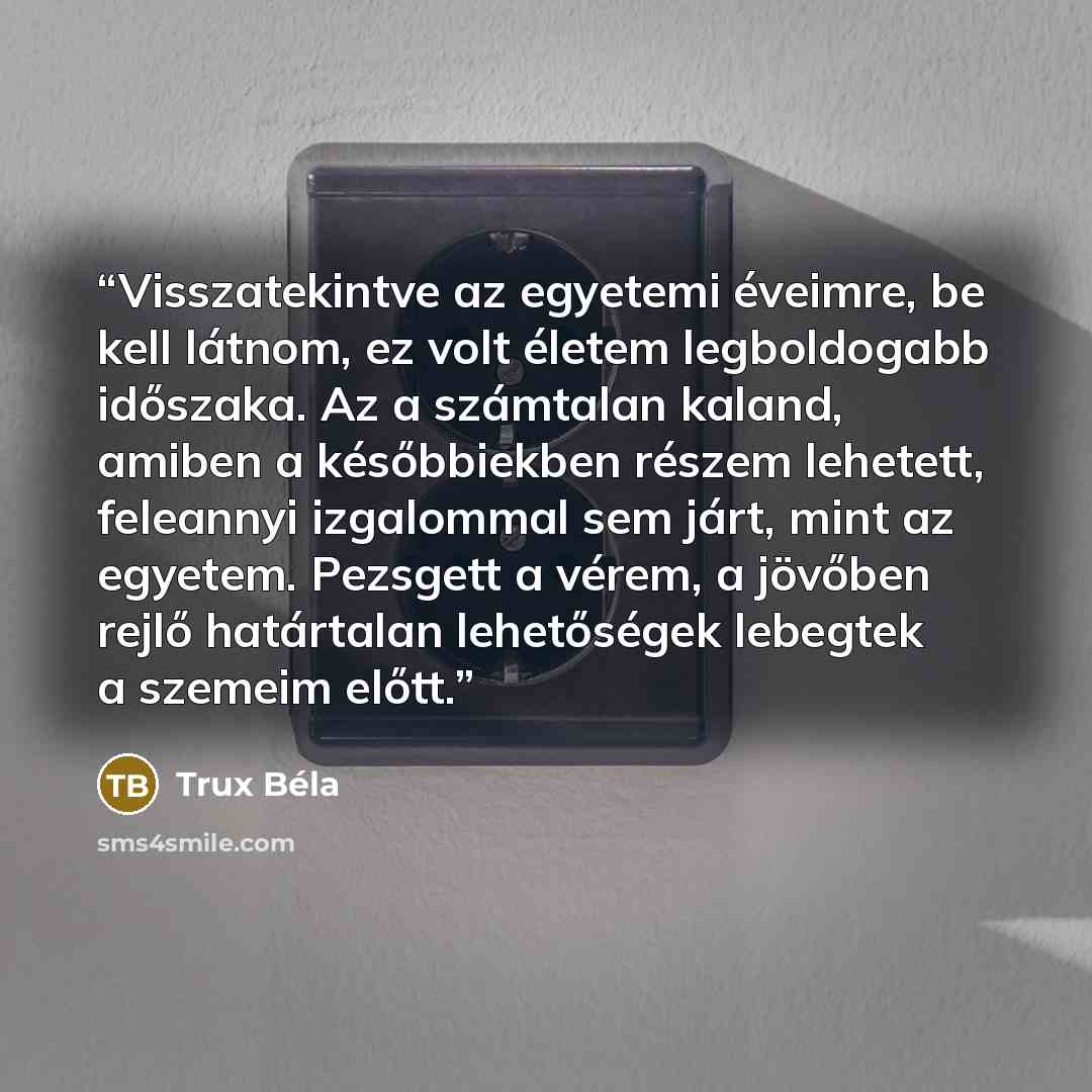 “Visszatekintve az egyetemi éveimre, be kell látnom, ez volt életem legboldogabb időszaka. Az a számtalan kaland, amiben a későbbiekben részem lehetett, feleannyi izgalommal sem járt, mint az egyetem. Pezsgett a vérem, a jövőben rejlő határtalan lehetőségek lebegtek a szemeim előtt.” quote by Trux Béla