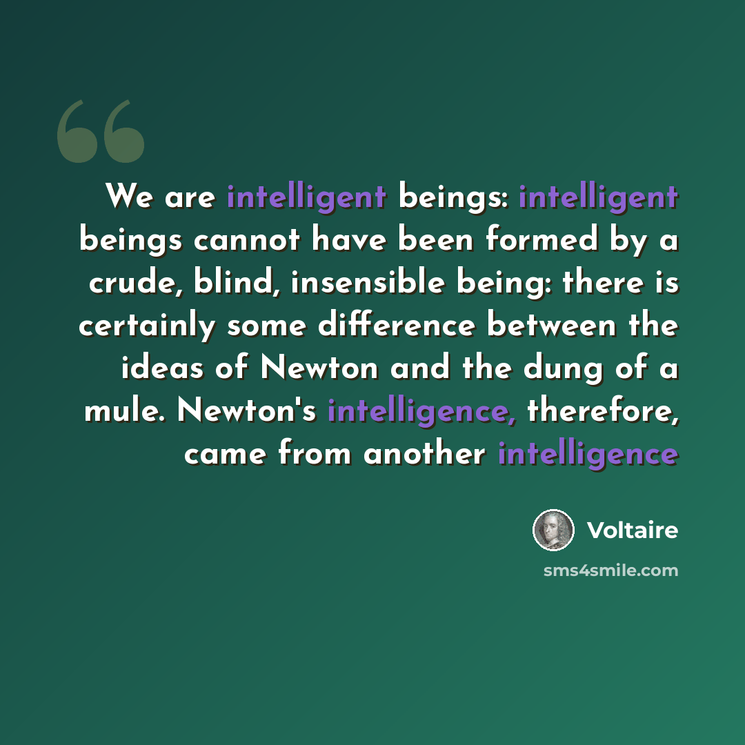 “We are intelligent beings: intelligent beings cannot have been formed by a crude, blind, insensible being: there is certainly some difference between the ideas of Newton and the dung of a mule. Newton's intelligence, therefore, came from another intelligence” quote by Voltaire