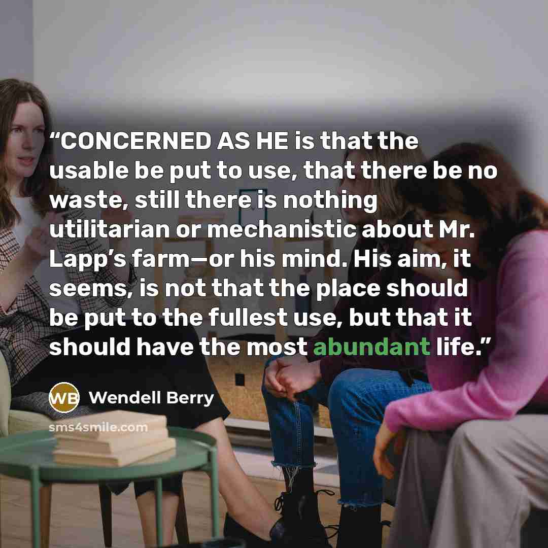 “CONCERNED AS HE is that the usable be put to use, that there be no waste, still there is nothing utilitarian or mechanistic about Mr. Lapp’s farm—or his mind. His aim, it seems, is not that the place should be put to the fullest use, but that it should have the most abundant life.” quote by Wendell Berry