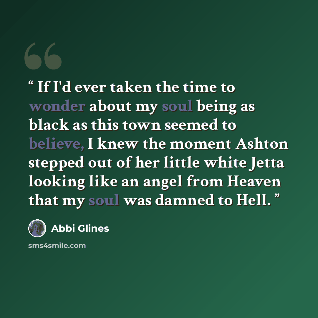 “If I'd ever taken the time to wonder about my soul being as black as this town seemed to believe, I knew the moment Ashton stepped out of her little white Jetta looking like an angel from Heaven that my soul was damned to Hell.” quote by Abbi Glines