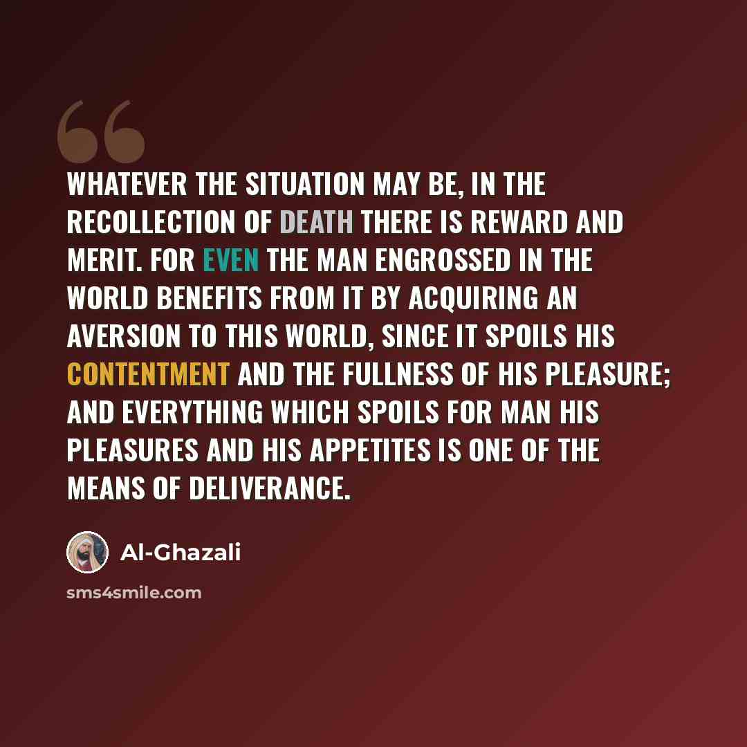 “Whatever the situation may be, in the recollection of death there is reward and merit. For even the man engrossed in the world benefits from it by acquiring an aversion to this world, since it spoils his contentment and the fullness of his pleasure; and everything which spoils for man his…” quote by Al-Ghazali