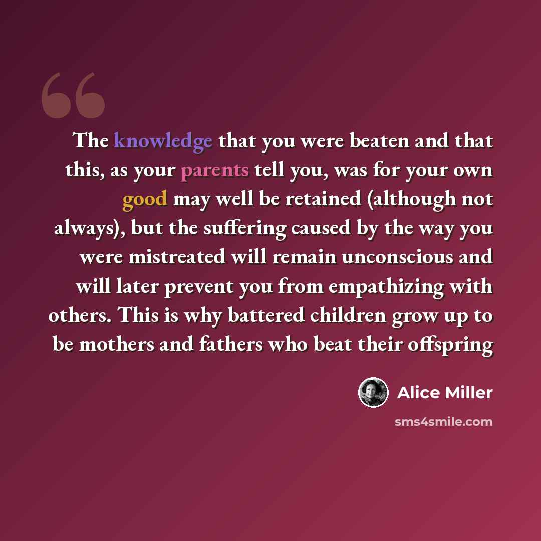 “The knowledge that you were beaten and that this, as your parents tell you, was for your own good may well be retained (although not always), but the suffering caused by the way you were mistreated will remain unconscious and will later prevent you from empathizing with others. This is why…” quote by Alice Miller